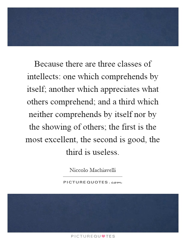 Because there are three classes of intellects: one which comprehends by itself; another which appreciates what others comprehend; and a third which neither comprehends by itself nor by the showing of others; the first is the most excellent, the second is good, the third is useless Picture Quote #1