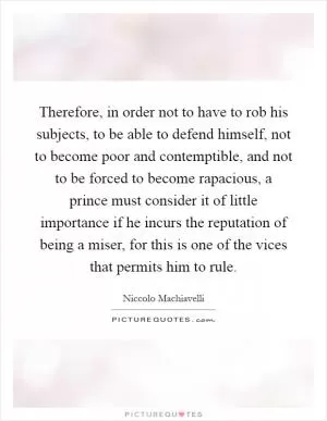 Therefore, in order not to have to rob his subjects, to be able to defend himself, not to become poor and contemptible, and not to be forced to become rapacious, a prince must consider it of little importance if he incurs the reputation of being a miser, for this is one of the vices that permits him to rule Picture Quote #1