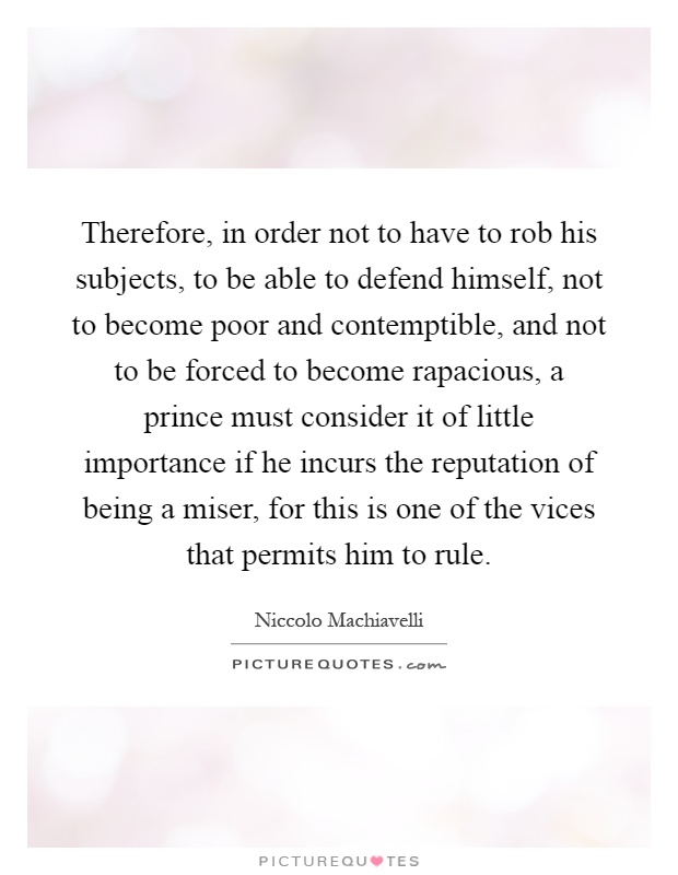 Therefore, in order not to have to rob his subjects, to be able to defend himself, not to become poor and contemptible, and not to be forced to become rapacious, a prince must consider it of little importance if he incurs the reputation of being a miser, for this is one of the vices that permits him to rule Picture Quote #1