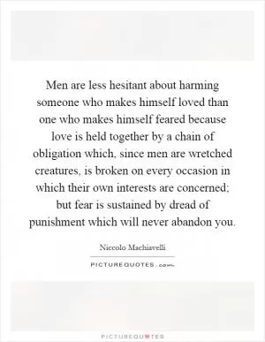 Men are less hesitant about harming someone who makes himself loved than one who makes himself feared because love is held together by a chain of obligation which, since men are wretched creatures, is broken on every occasion in which their own interests are concerned; but fear is sustained by dread of punishment which will never abandon you Picture Quote #1