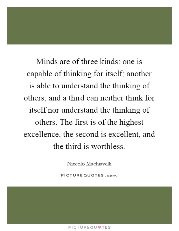 Minds are of three kinds: one is capable of thinking for itself; another is able to understand the thinking of others; and a third can neither think for itself nor understand the thinking of others. The first is of the highest excellence, the second is excellent, and the third is worthless Picture Quote #1
