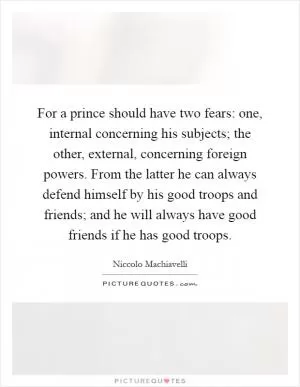 For a prince should have two fears: one, internal concerning his subjects; the other, external, concerning foreign powers. From the latter he can always defend himself by his good troops and friends; and he will always have good friends if he has good troops Picture Quote #1