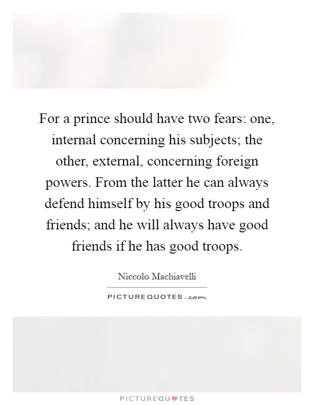 For a prince should have two fears: one, internal concerning his subjects; the other, external, concerning foreign powers. From the latter he can always defend himself by his good troops and friends; and he will always have good friends if he has good troops Picture Quote #1