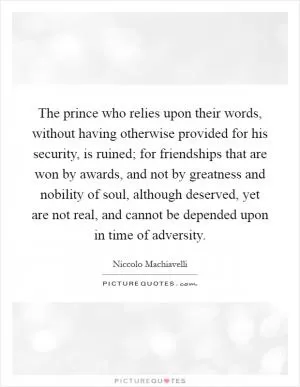 The prince who relies upon their words, without having otherwise provided for his security, is ruined; for friendships that are won by awards, and not by greatness and nobility of soul, although deserved, yet are not real, and cannot be depended upon in time of adversity Picture Quote #1