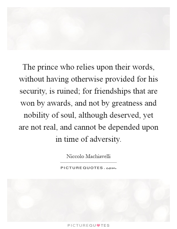 The prince who relies upon their words, without having otherwise provided for his security, is ruined; for friendships that are won by awards, and not by greatness and nobility of soul, although deserved, yet are not real, and cannot be depended upon in time of adversity Picture Quote #1