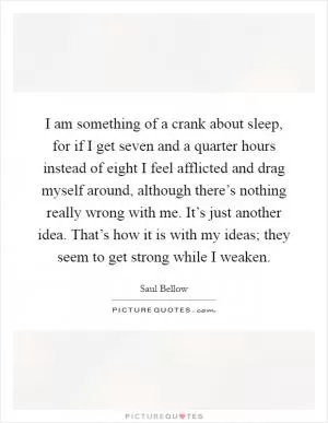 I am something of a crank about sleep, for if I get seven and a quarter hours instead of eight I feel afflicted and drag myself around, although there’s nothing really wrong with me. It’s just another idea. That’s how it is with my ideas; they seem to get strong while I weaken Picture Quote #1