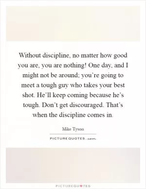 Without discipline, no matter how good you are, you are nothing! One day, and I might not be around; you’re going to meet a tough guy who takes your best shot. He’ll keep coming because he’s tough. Don’t get discouraged. That’s when the discipline comes in Picture Quote #1