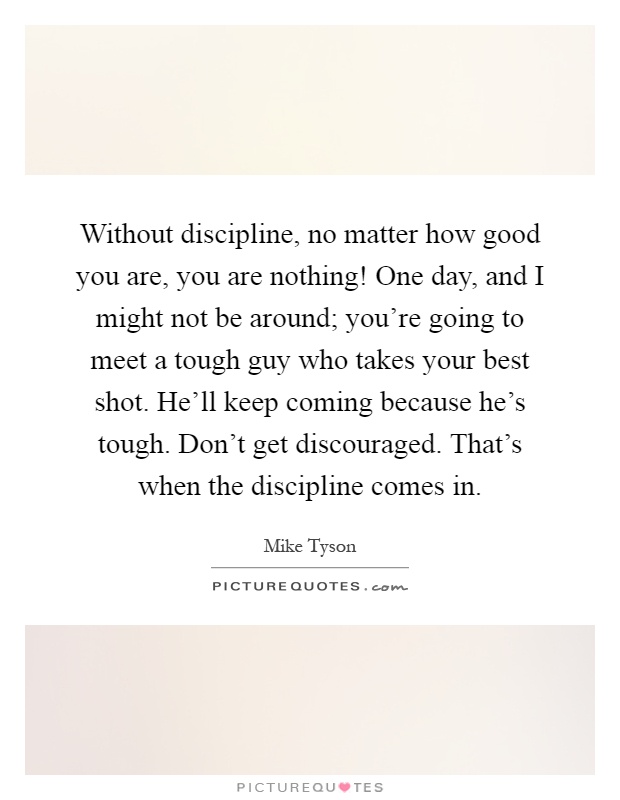 Without discipline, no matter how good you are, you are nothing! One day, and I might not be around; you're going to meet a tough guy who takes your best shot. He'll keep coming because he's tough. Don't get discouraged. That's when the discipline comes in Picture Quote #1