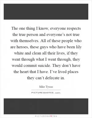The one thing I know, everyone respects the true person and everyone’s not true with themselves. All of these people who are heroes, these guys who have been lily white and clean all their lives, if they went through what I went through, they would commit suicide. They don’t have the heart that I have. I’ve lived places they can’t defecate in Picture Quote #1