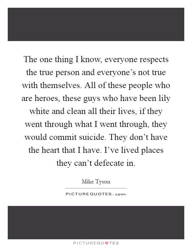 The one thing I know, everyone respects the true person and everyone's not true with themselves. All of these people who are heroes, these guys who have been lily white and clean all their lives, if they went through what I went through, they would commit suicide. They don't have the heart that I have. I've lived places they can't defecate in Picture Quote #1