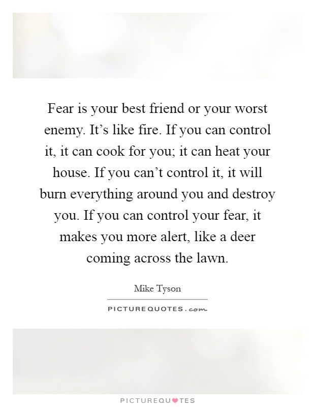 Fear is your best friend or your worst enemy. It's like fire. If you can control it, it can cook for you; it can heat your house. If you can't control it, it will burn everything around you and destroy you. If you can control your fear, it makes you more alert, like a deer coming across the lawn Picture Quote #1