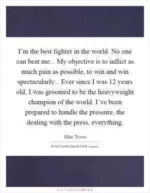 I’m the best fighter in the world. No one can beat me... My objective is to inflict as much pain as possible, to win and win spectacularly... Ever since I was 12 years old, I was groomed to be the heavyweight champion of the world. I’ve been prepared to handle the pressure, the dealing with the press, everything Picture Quote #1