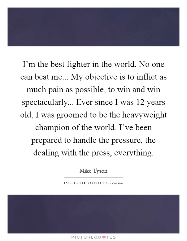 I'm the best fighter in the world. No one can beat me... My objective is to inflict as much pain as possible, to win and win spectacularly... Ever since I was 12 years old, I was groomed to be the heavyweight champion of the world. I've been prepared to handle the pressure, the dealing with the press, everything Picture Quote #1