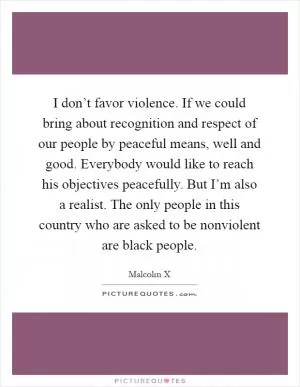 I don’t favor violence. If we could bring about recognition and respect of our people by peaceful means, well and good. Everybody would like to reach his objectives peacefully. But I’m also a realist. The only people in this country who are asked to be nonviolent are black people Picture Quote #1