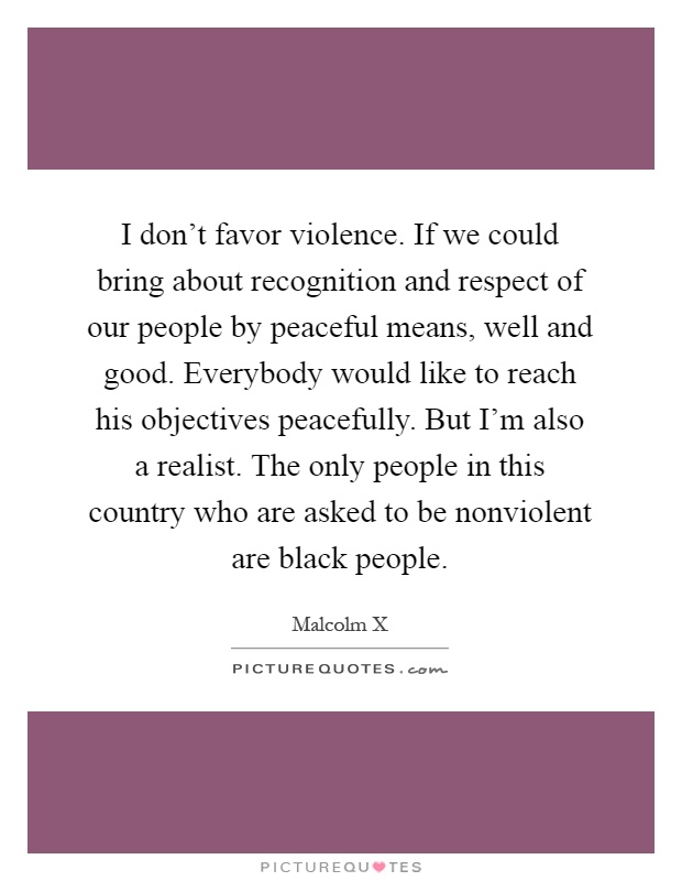 I don't favor violence. If we could bring about recognition and respect of our people by peaceful means, well and good. Everybody would like to reach his objectives peacefully. But I'm also a realist. The only people in this country who are asked to be nonviolent are black people Picture Quote #1