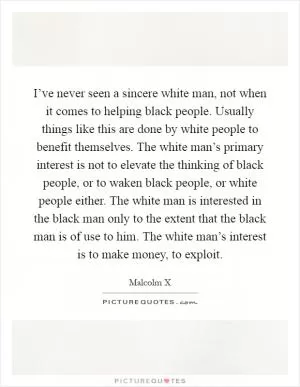 I’ve never seen a sincere white man, not when it comes to helping black people. Usually things like this are done by white people to benefit themselves. The white man’s primary interest is not to elevate the thinking of black people, or to waken black people, or white people either. The white man is interested in the black man only to the extent that the black man is of use to him. The white man’s interest is to make money, to exploit Picture Quote #1