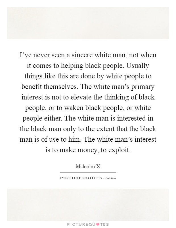 I've never seen a sincere white man, not when it comes to helping black people. Usually things like this are done by white people to benefit themselves. The white man's primary interest is not to elevate the thinking of black people, or to waken black people, or white people either. The white man is interested in the black man only to the extent that the black man is of use to him. The white man's interest is to make money, to exploit Picture Quote #1