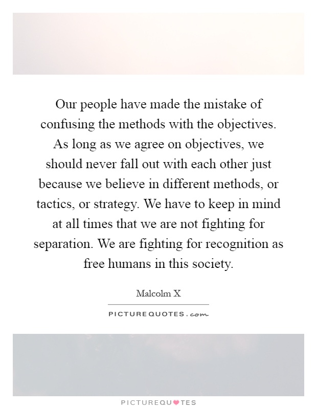 Our people have made the mistake of confusing the methods with the objectives. As long as we agree on objectives, we should never fall out with each other just because we believe in different methods, or tactics, or strategy. We have to keep in mind at all times that we are not fighting for separation. We are fighting for recognition as free humans in this society Picture Quote #1
