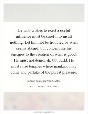 He who wishes to exert a useful influence must be careful to insult nothing. Let him not be troubled by what seems absurd, but concentrate his energies to the creation of what is good. He must not demolish, but build. He must raise temples where mankind may come and partake of the purest pleasure Picture Quote #1