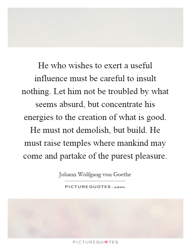 He who wishes to exert a useful influence must be careful to insult nothing. Let him not be troubled by what seems absurd, but concentrate his energies to the creation of what is good. He must not demolish, but build. He must raise temples where mankind may come and partake of the purest pleasure Picture Quote #1