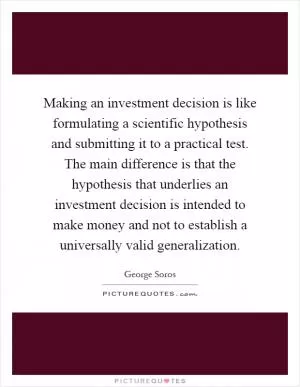 Making an investment decision is like formulating a scientific hypothesis and submitting it to a practical test. The main difference is that the hypothesis that underlies an investment decision is intended to make money and not to establish a universally valid generalization Picture Quote #1
