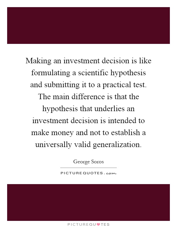 Making an investment decision is like formulating a scientific hypothesis and submitting it to a practical test. The main difference is that the hypothesis that underlies an investment decision is intended to make money and not to establish a universally valid generalization Picture Quote #1