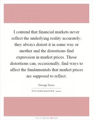 I contend that financial markets never reflect the underlying reality accurately; they always distort it in some way or another and the distortions find expression in market prices. Those distortions can, occasionally, find ways to affect the fundamentals that market prices are supposed to reflect Picture Quote #1