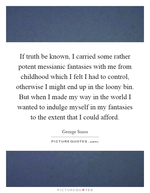 If truth be known, I carried some rather potent messianic fantasies with me from childhood which I felt I had to control, otherwise I might end up in the loony bin. But when I made my way in the world I wanted to indulge myself in my fantasies to the extent that I could afford Picture Quote #1