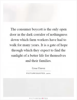 The consumer boycott is the only open door in the dark corridor of nothingness down which farm workers have had to walk for many years. It is a gate of hope through which they expect to find the sunlight of a better life for themselves and their families Picture Quote #1
