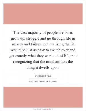 The vast majority of people are born, grow up, struggle and go through life in misery and failure, not realizing that it would be just as easy to switch over and get exactly what they want out of life, not recognizing that the mind attracts the thing it dwells upon Picture Quote #1