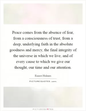 Peace comes from the absence of fear, from a consciousness of trust, from a deep, underlying faith in the absolute goodness and mercy, the final integrity of the universe in which we live, and of every cause to which we give our thought, our time and our attention Picture Quote #1