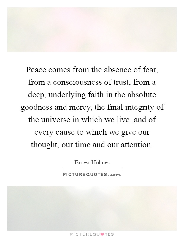 Peace comes from the absence of fear, from a consciousness of trust, from a deep, underlying faith in the absolute goodness and mercy, the final integrity of the universe in which we live, and of every cause to which we give our thought, our time and our attention Picture Quote #1