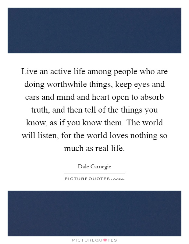 Live an active life among people who are doing worthwhile things, keep eyes and ears and mind and heart open to absorb truth, and then tell of the things you know, as if you know them. The world will listen, for the world loves nothing so much as real life Picture Quote #1