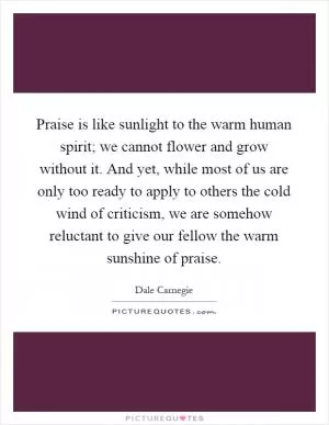 Praise is like sunlight to the warm human spirit; we cannot flower and grow without it. And yet, while most of us are only too ready to apply to others the cold wind of criticism, we are somehow reluctant to give our fellow the warm sunshine of praise Picture Quote #1