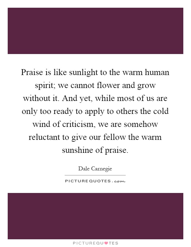 Praise is like sunlight to the warm human spirit; we cannot flower and grow without it. And yet, while most of us are only too ready to apply to others the cold wind of criticism, we are somehow reluctant to give our fellow the warm sunshine of praise Picture Quote #1