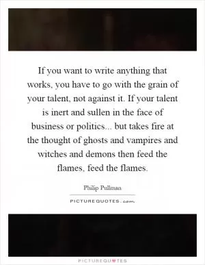 If you want to write anything that works, you have to go with the grain of your talent, not against it. If your talent is inert and sullen in the face of business or politics... but takes fire at the thought of ghosts and vampires and witches and demons then feed the flames, feed the flames Picture Quote #1