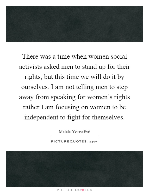 There was a time when women social activists asked men to stand up for their rights, but this time we will do it by ourselves. I am not telling men to step away from speaking for women's rights rather I am focusing on women to be independent to fight for themselves Picture Quote #1