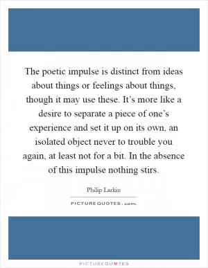 The poetic impulse is distinct from ideas about things or feelings about things, though it may use these. It’s more like a desire to separate a piece of one’s experience and set it up on its own, an isolated object never to trouble you again, at least not for a bit. In the absence of this impulse nothing stirs Picture Quote #1