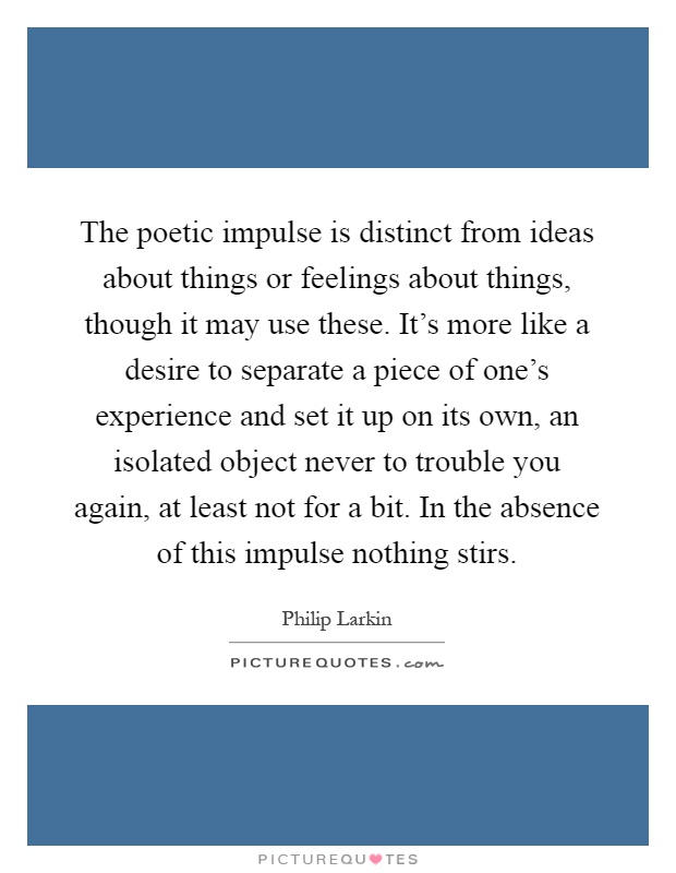 The poetic impulse is distinct from ideas about things or feelings about things, though it may use these. It's more like a desire to separate a piece of one's experience and set it up on its own, an isolated object never to trouble you again, at least not for a bit. In the absence of this impulse nothing stirs Picture Quote #1