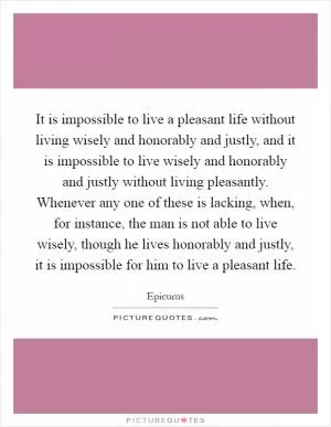 It is impossible to live a pleasant life without living wisely and honorably and justly, and it is impossible to live wisely and honorably and justly without living pleasantly. Whenever any one of these is lacking, when, for instance, the man is not able to live wisely, though he lives honorably and justly, it is impossible for him to live a pleasant life Picture Quote #1
