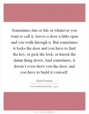 Sometimes fate or life or whatever you want to call it, leaves a door a little open and you walk through it. But sometimes it locks the door and you have to find the key, or pick the lock, or knock the damn thing down. And sometimes, it doesn’t even show you the door, and you have to build it yourself Picture Quote #1