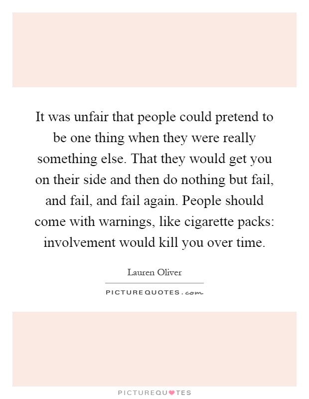 It was unfair that people could pretend to be one thing when they were really something else. That they would get you on their side and then do nothing but fail, and fail, and fail again. People should come with warnings, like cigarette packs: involvement would kill you over time Picture Quote #1