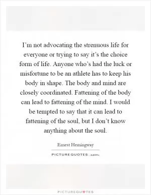 I’m not advocating the strenuous life for everyone or trying to say it’s the choice form of life. Anyone who’s had the luck or misfortune to be an athlete has to keep his body in shape. The body and mind are closely coordinated. Fattening of the body can lead to fattening of the mind. I would be tempted to say that it can lead to fattening of the soul, but I don’t know anything about the soul Picture Quote #1