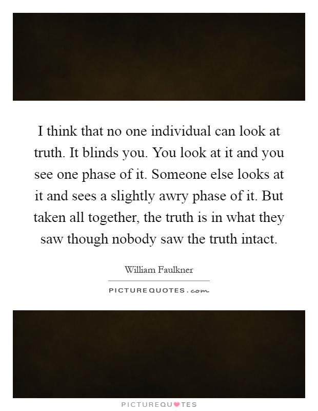 I think that no one individual can look at truth. It blinds you. You look at it and you see one phase of it. Someone else looks at it and sees a slightly awry phase of it. But taken all together, the truth is in what they saw though nobody saw the truth intact Picture Quote #1