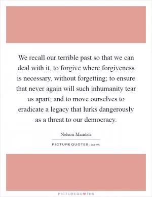 We recall our terrible past so that we can deal with it, to forgive where forgiveness is necessary, without forgetting; to ensure that never again will such inhumanity tear us apart; and to move ourselves to eradicate a legacy that lurks dangerously as a threat to our democracy Picture Quote #1