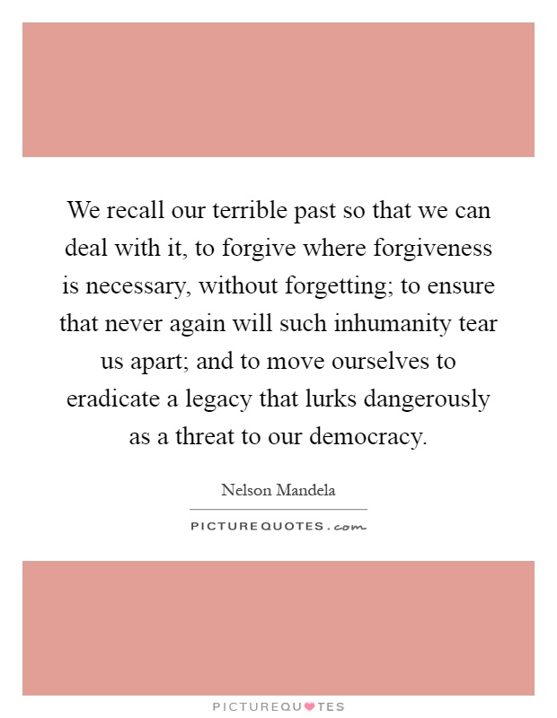 We recall our terrible past so that we can deal with it, to forgive where forgiveness is necessary, without forgetting; to ensure that never again will such inhumanity tear us apart; and to move ourselves to eradicate a legacy that lurks dangerously as a threat to our democracy Picture Quote #1