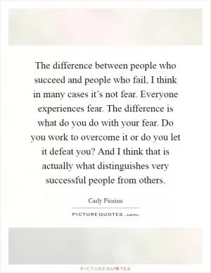The difference between people who succeed and people who fail, I think in many cases it’s not fear. Everyone experiences fear. The difference is what do you do with your fear. Do you work to overcome it or do you let it defeat you? And I think that is actually what distinguishes very successful people from others Picture Quote #1