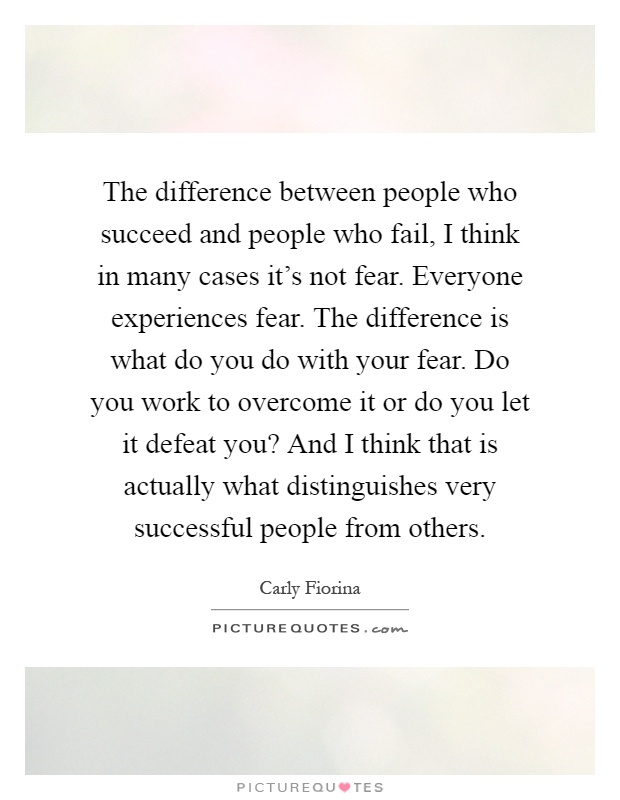 The difference between people who succeed and people who fail, I think in many cases it's not fear. Everyone experiences fear. The difference is what do you do with your fear. Do you work to overcome it or do you let it defeat you? And I think that is actually what distinguishes very successful people from others Picture Quote #1
