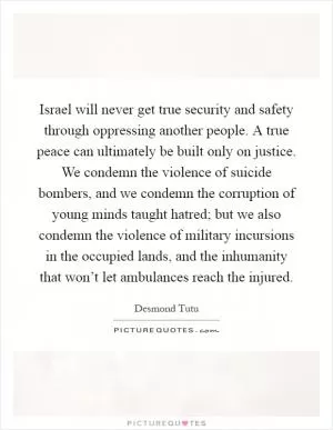 Israel will never get true security and safety through oppressing another people. A true peace can ultimately be built only on justice. We condemn the violence of suicide bombers, and we condemn the corruption of young minds taught hatred; but we also condemn the violence of military incursions in the occupied lands, and the inhumanity that won’t let ambulances reach the injured Picture Quote #1
