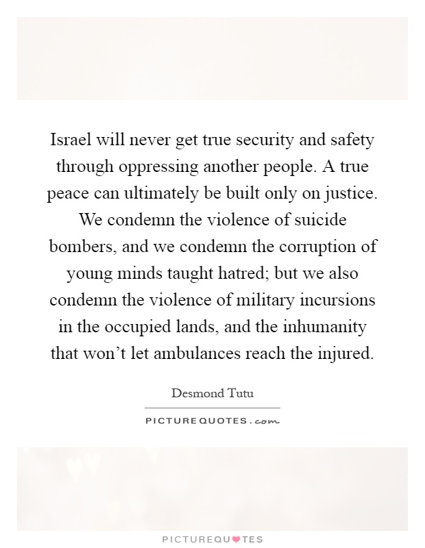 Israel will never get true security and safety through oppressing another people. A true peace can ultimately be built only on justice. We condemn the violence of suicide bombers, and we condemn the corruption of young minds taught hatred; but we also condemn the violence of military incursions in the occupied lands, and the inhumanity that won't let ambulances reach the injured Picture Quote #1